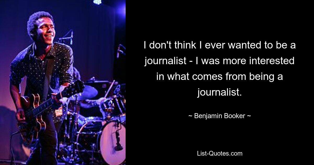 I don't think I ever wanted to be a journalist - I was more interested in what comes from being a journalist. — © Benjamin Booker