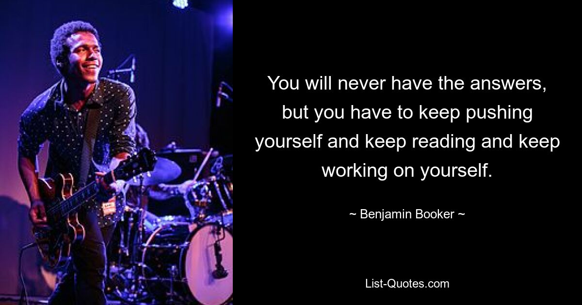 You will never have the answers, but you have to keep pushing yourself and keep reading and keep working on yourself. — © Benjamin Booker