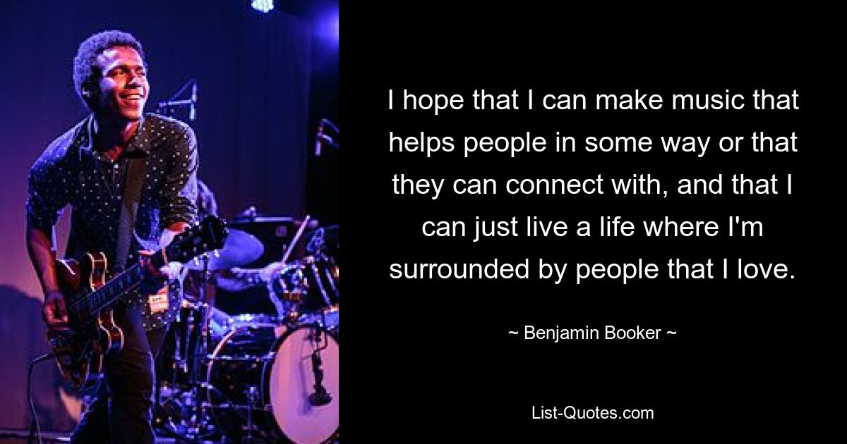 I hope that I can make music that helps people in some way or that they can connect with, and that I can just live a life where I'm surrounded by people that I love. — © Benjamin Booker