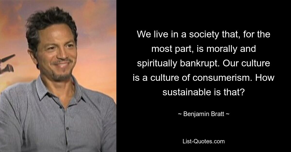 We live in a society that, for the most part, is morally and spiritually bankrupt. Our culture is a culture of consumerism. How sustainable is that? — © Benjamin Bratt