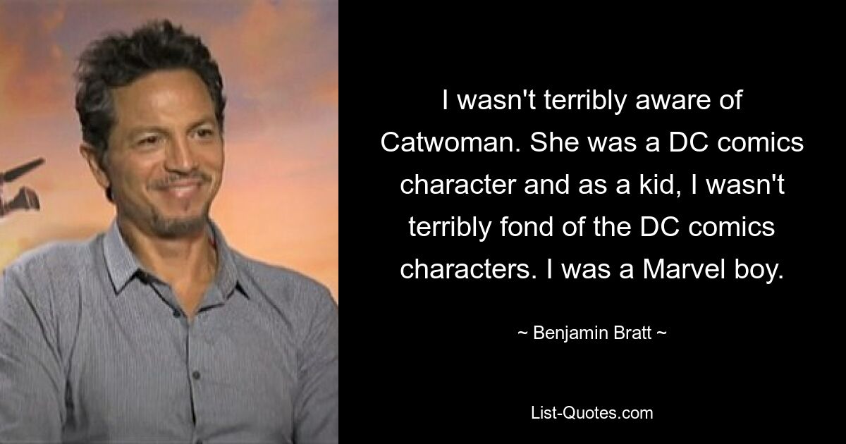 I wasn't terribly aware of Catwoman. She was a DC comics character and as a kid, I wasn't terribly fond of the DC comics characters. I was a Marvel boy. — © Benjamin Bratt