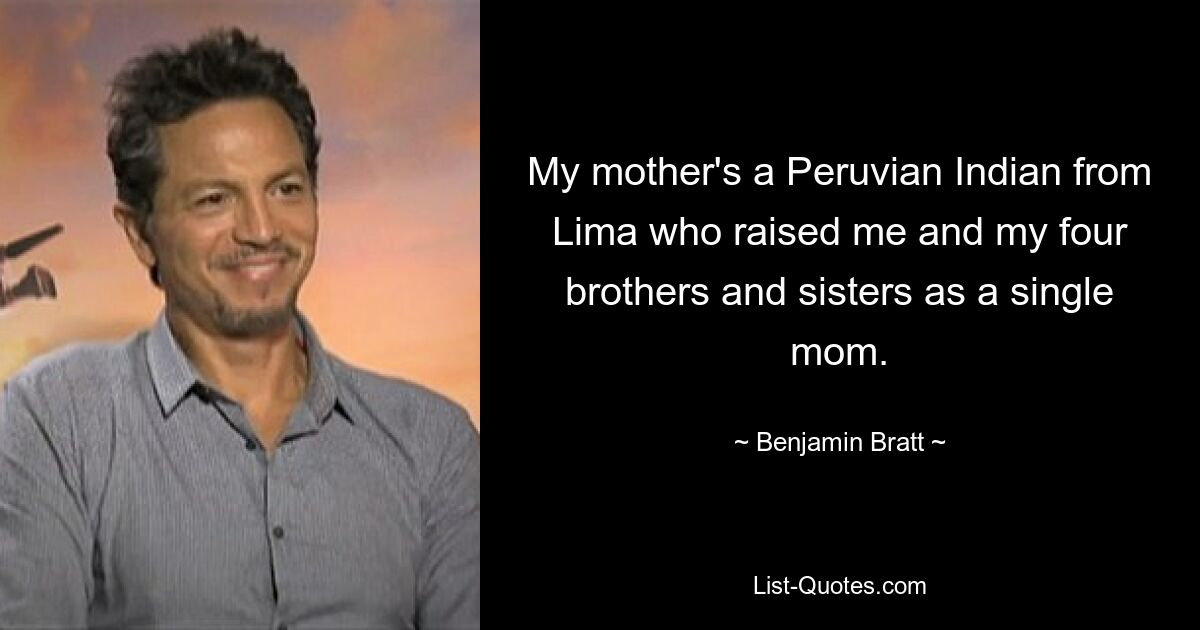 My mother's a Peruvian Indian from Lima who raised me and my four brothers and sisters as a single mom. — © Benjamin Bratt