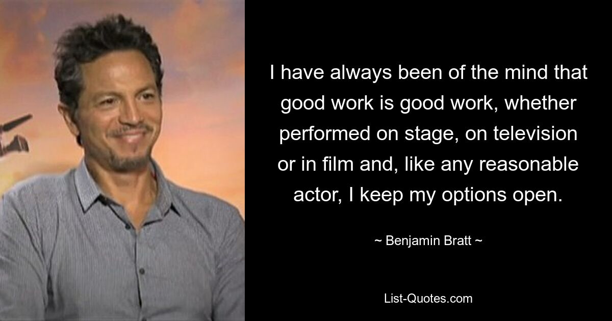 I have always been of the mind that good work is good work, whether performed on stage, on television or in film and, like any reasonable actor, I keep my options open. — © Benjamin Bratt