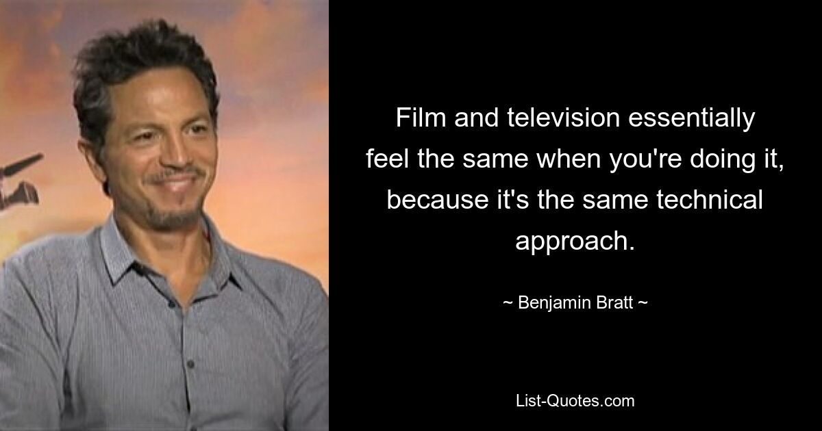 Film and television essentially feel the same when you're doing it, because it's the same technical approach. — © Benjamin Bratt