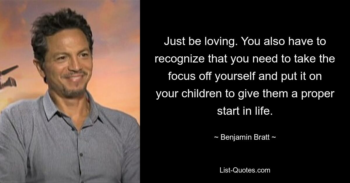 Just be loving. You also have to recognize that you need to take the focus off yourself and put it on your children to give them a proper start in life. — © Benjamin Bratt