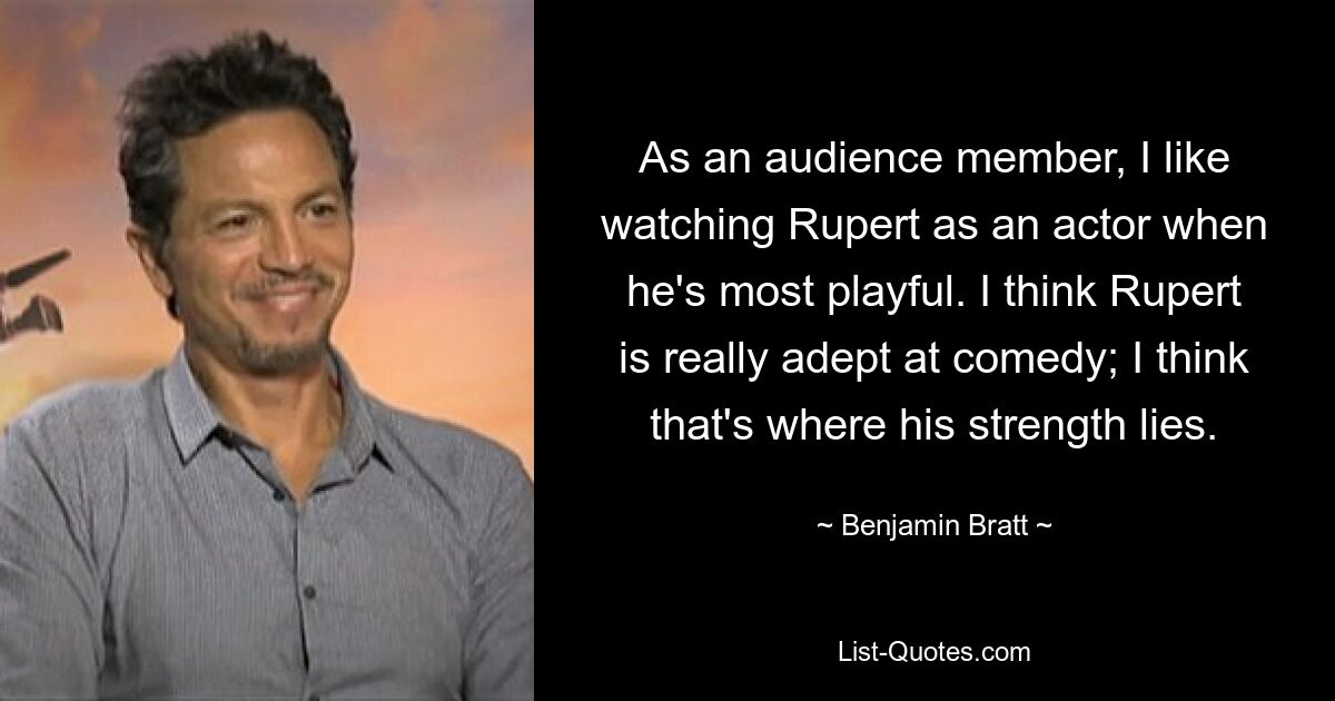 As an audience member, I like watching Rupert as an actor when he's most playful. I think Rupert is really adept at comedy; I think that's where his strength lies. — © Benjamin Bratt