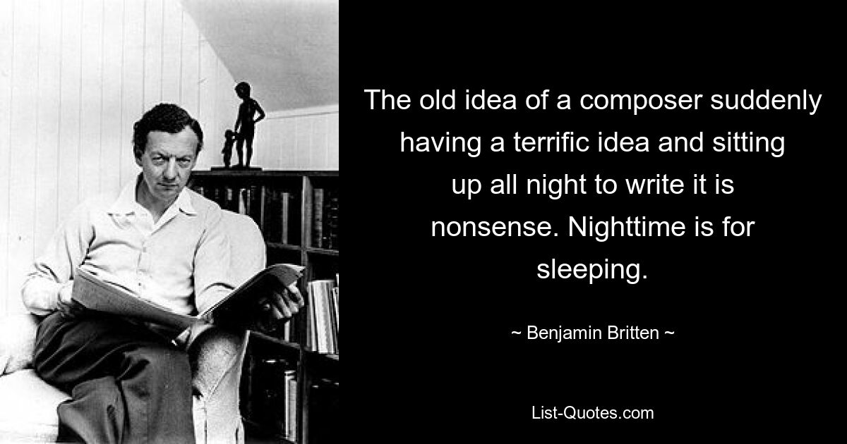 The old idea of a composer suddenly having a terrific idea and sitting up all night to write it is nonsense. Nighttime is for sleeping. — © Benjamin Britten