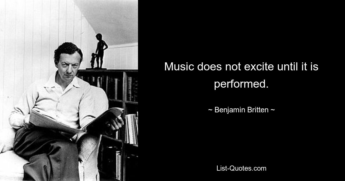 Music does not excite until it is performed. — © Benjamin Britten