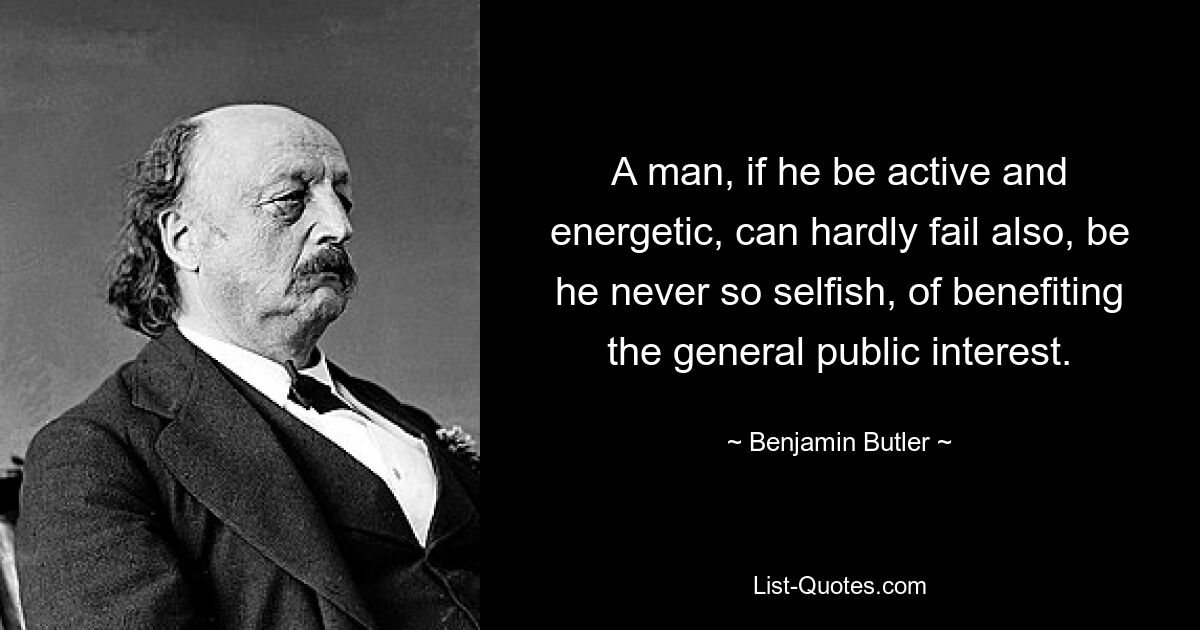 A man, if he be active and energetic, can hardly fail also, be he never so selfish, of benefiting the general public interest. — © Benjamin Butler