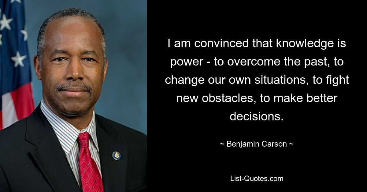 I am convinced that knowledge is power - to overcome the past, to change our own situations, to fight new obstacles, to make better decisions. — © Benjamin Carson