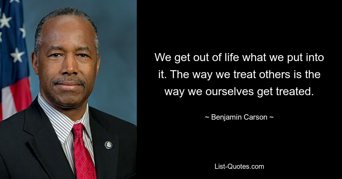 We get out of life what we put into it. The way we treat others is the way we ourselves get treated. — © Benjamin Carson