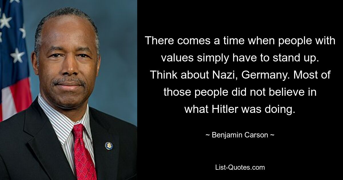 There comes a time when people with values simply have to stand up. Think about Nazi, Germany. Most of those people did not believe in what Hitler was doing. — © Benjamin Carson