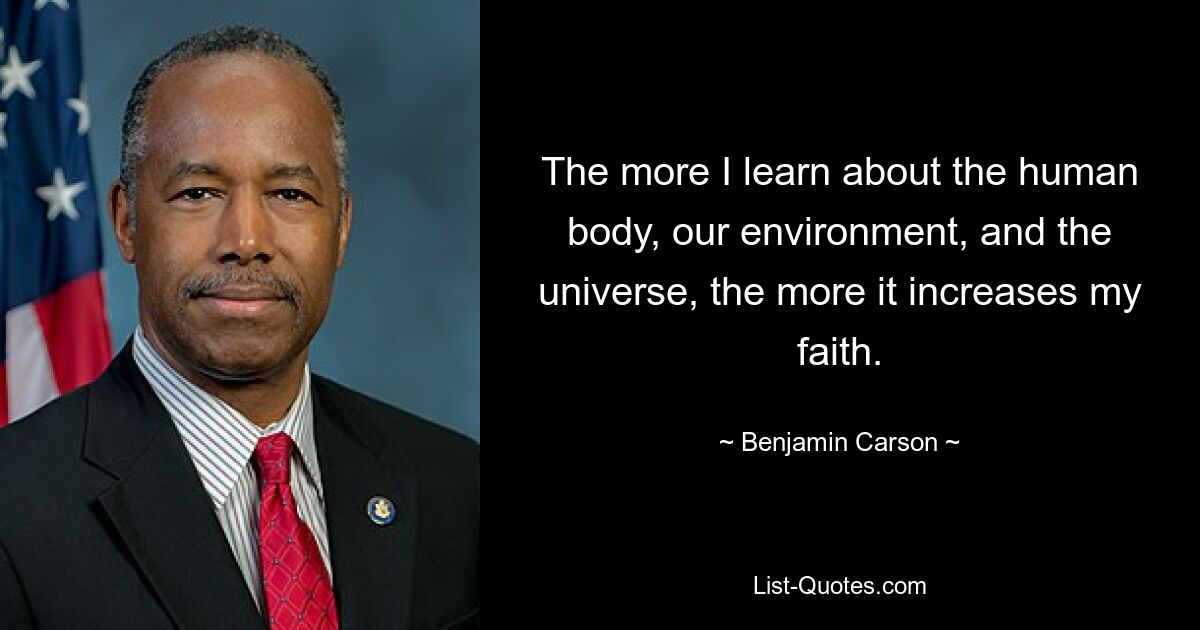 The more I learn about the human body, our environment, and the universe, the more it increases my faith. — © Benjamin Carson