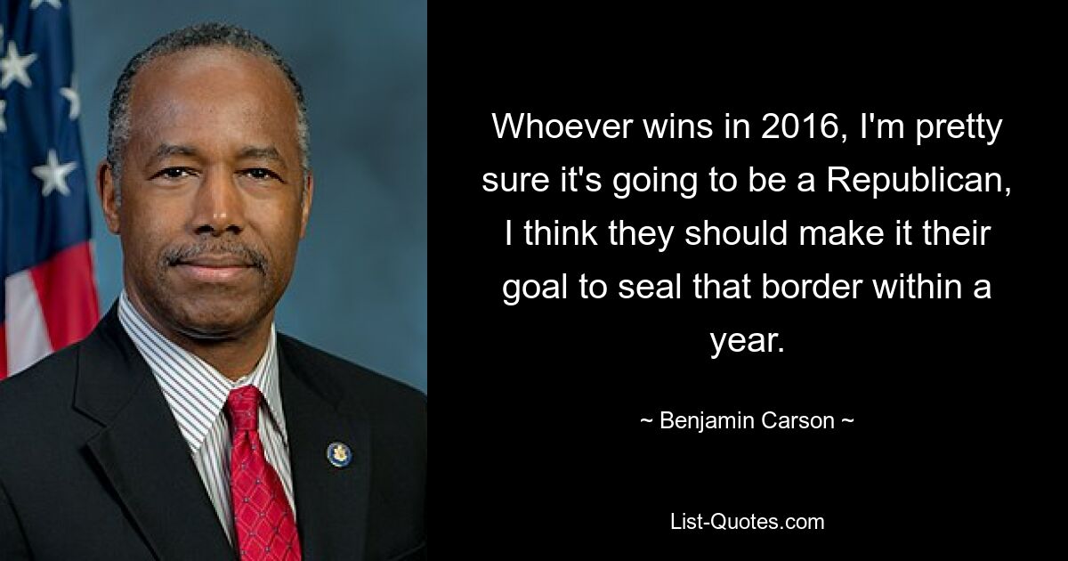 Whoever wins in 2016, I'm pretty sure it's going to be a Republican, I think they should make it their goal to seal that border within a year. — © Benjamin Carson