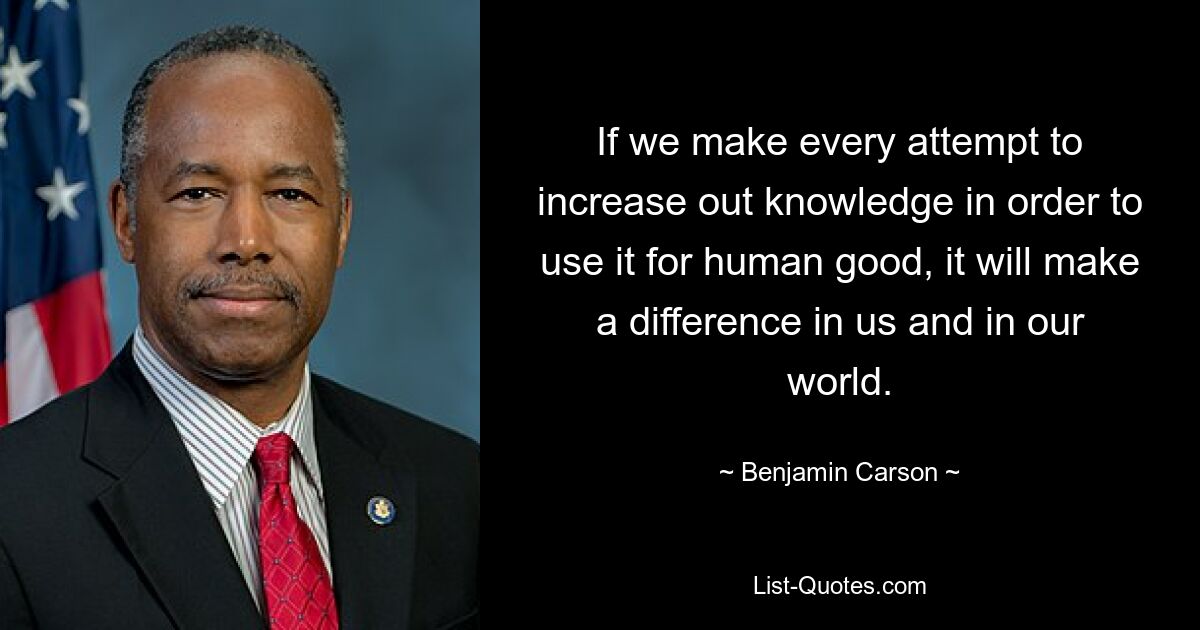 If we make every attempt to increase out knowledge in order to use it for human good, it will make a difference in us and in our world. — © Benjamin Carson