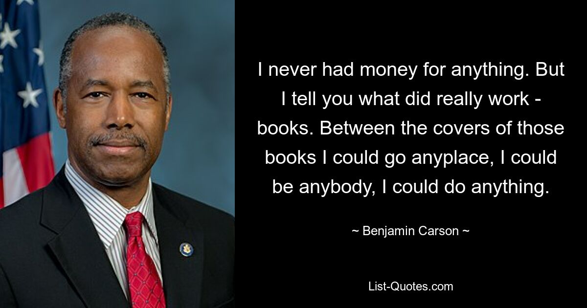 Ich hatte nie Geld für irgendetwas. Aber ich sage Ihnen, was wirklich funktioniert hat – Bücher. Zwischen den Buchdeckeln könnte ich überall hingehen, ich könnte jeder sein, ich könnte alles tun. — © Benjamin Carson 