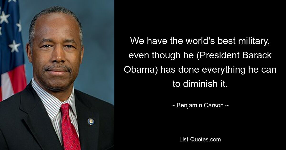 We have the world's best military, even though he (President Barack Obama) has done everything he can to diminish it. — © Benjamin Carson