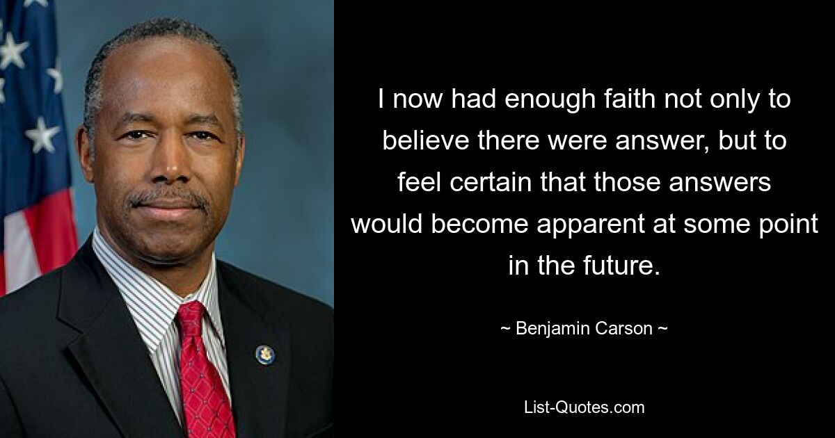 I now had enough faith not only to believe there were answer, but to feel certain that those answers would become apparent at some point in the future. — © Benjamin Carson