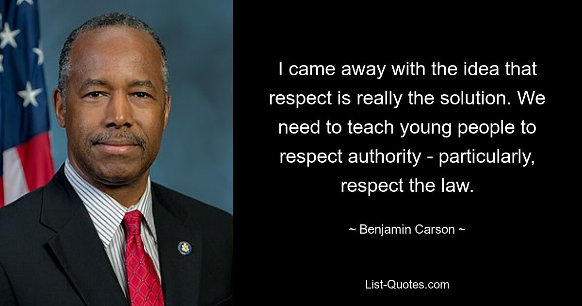 I came away with the idea that respect is really the solution. We need to teach young people to respect authority - particularly, respect the law. — © Benjamin Carson