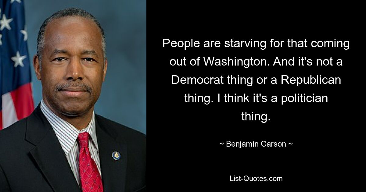 People are starving for that coming out of Washington. And it's not a Democrat thing or a Republican thing. I think it's a politician thing. — © Benjamin Carson