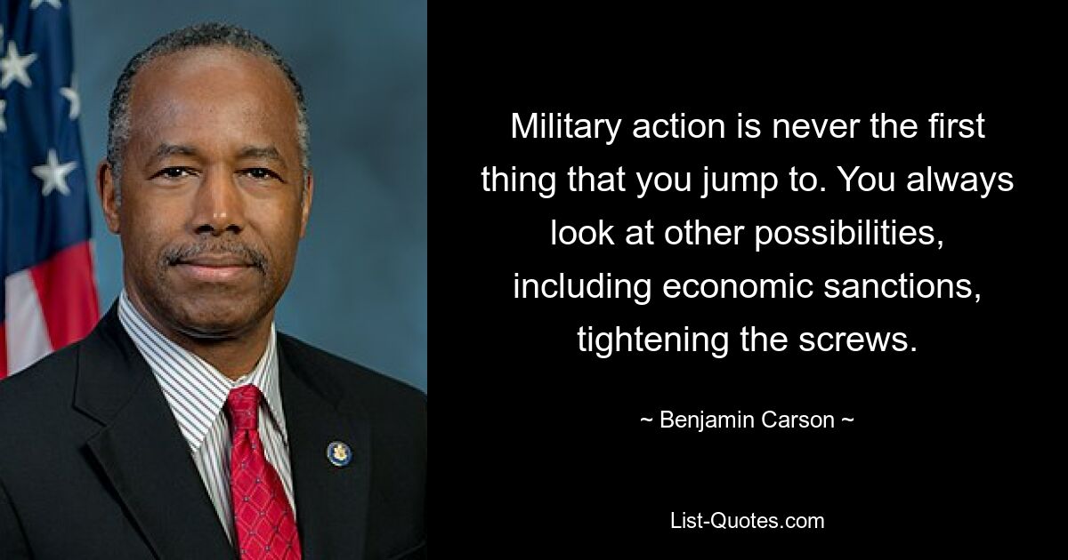 Military action is never the first thing that you jump to. You always look at other possibilities, including economic sanctions, tightening the screws. — © Benjamin Carson