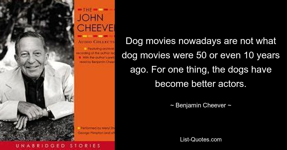 Dog movies nowadays are not what dog movies were 50 or even 10 years ago. For one thing, the dogs have become better actors. — © Benjamin Cheever