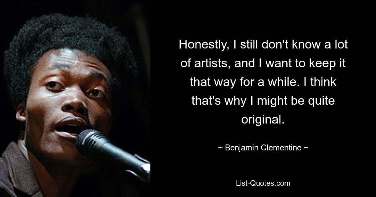 Honestly, I still don't know a lot of artists, and I want to keep it that way for a while. I think that's why I might be quite original. — © Benjamin Clementine