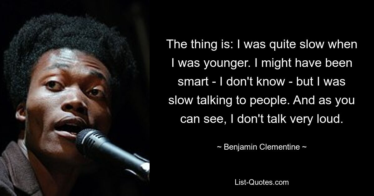 The thing is: I was quite slow when I was younger. I might have been smart - I don't know - but I was slow talking to people. And as you can see, I don't talk very loud. — © Benjamin Clementine