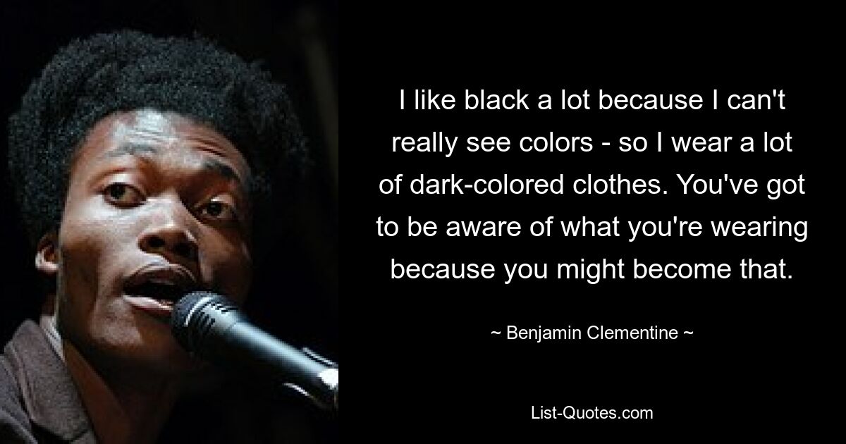 I like black a lot because I can't really see colors - so I wear a lot of dark-colored clothes. You've got to be aware of what you're wearing because you might become that. — © Benjamin Clementine