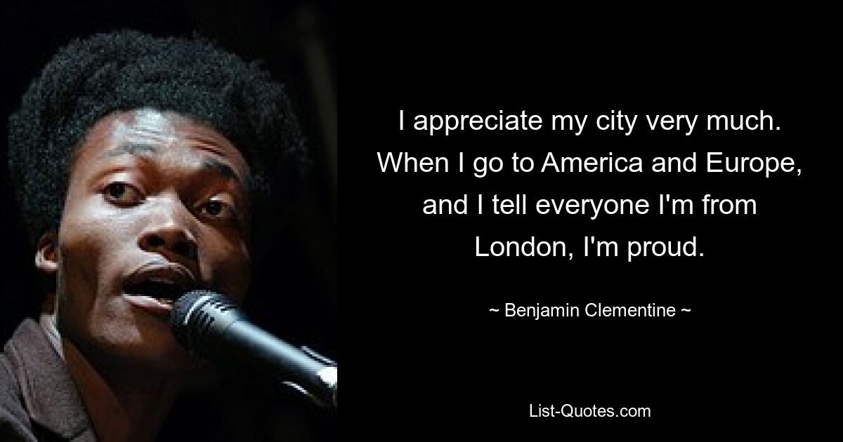 I appreciate my city very much. When I go to America and Europe, and I tell everyone I'm from London, I'm proud. — © Benjamin Clementine