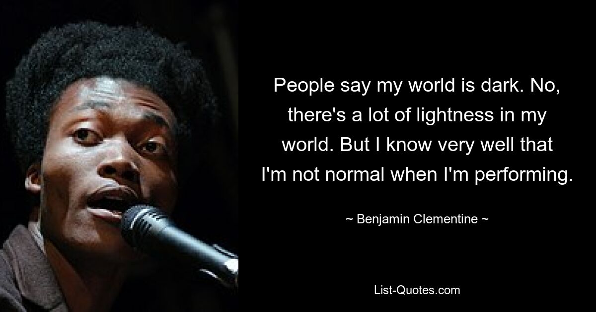 People say my world is dark. No, there's a lot of lightness in my world. But I know very well that I'm not normal when I'm performing. — © Benjamin Clementine