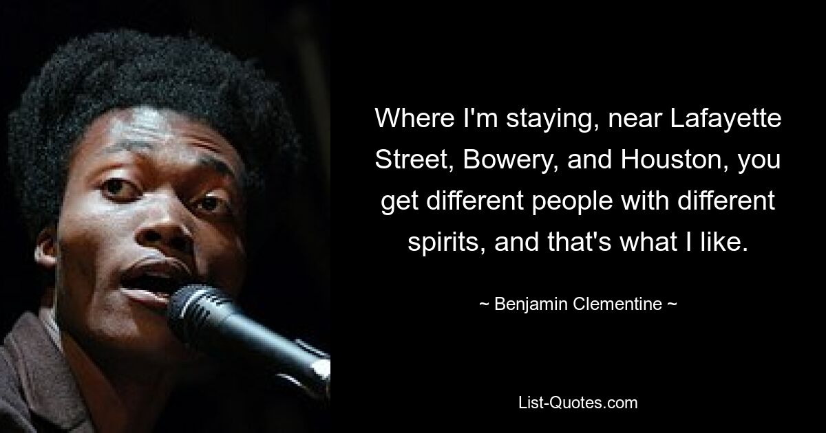 Where I'm staying, near Lafayette Street, Bowery, and Houston, you get different people with different spirits, and that's what I like. — © Benjamin Clementine