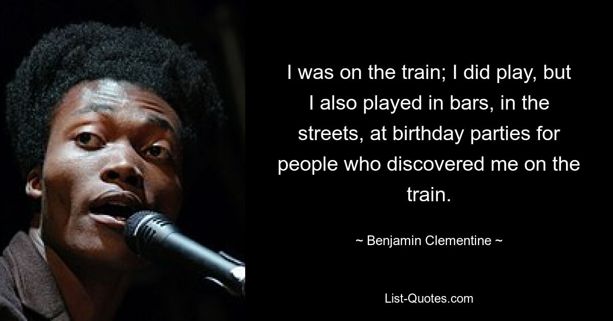 I was on the train; I did play, but I also played in bars, in the streets, at birthday parties for people who discovered me on the train. — © Benjamin Clementine