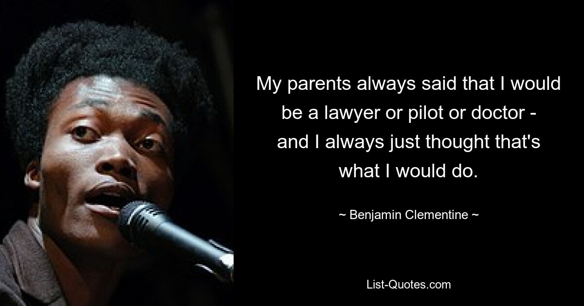 My parents always said that I would be a lawyer or pilot or doctor - and I always just thought that's what I would do. — © Benjamin Clementine