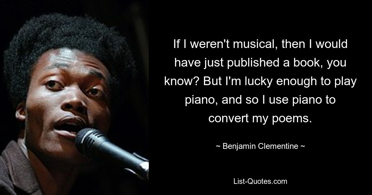 If I weren't musical, then I would have just published a book, you know? But I'm lucky enough to play piano, and so I use piano to convert my poems. — © Benjamin Clementine