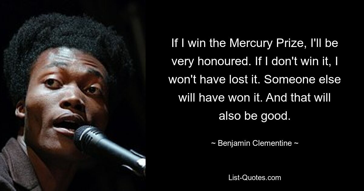 If I win the Mercury Prize, I'll be very honoured. If I don't win it, I won't have lost it. Someone else will have won it. And that will also be good. — © Benjamin Clementine