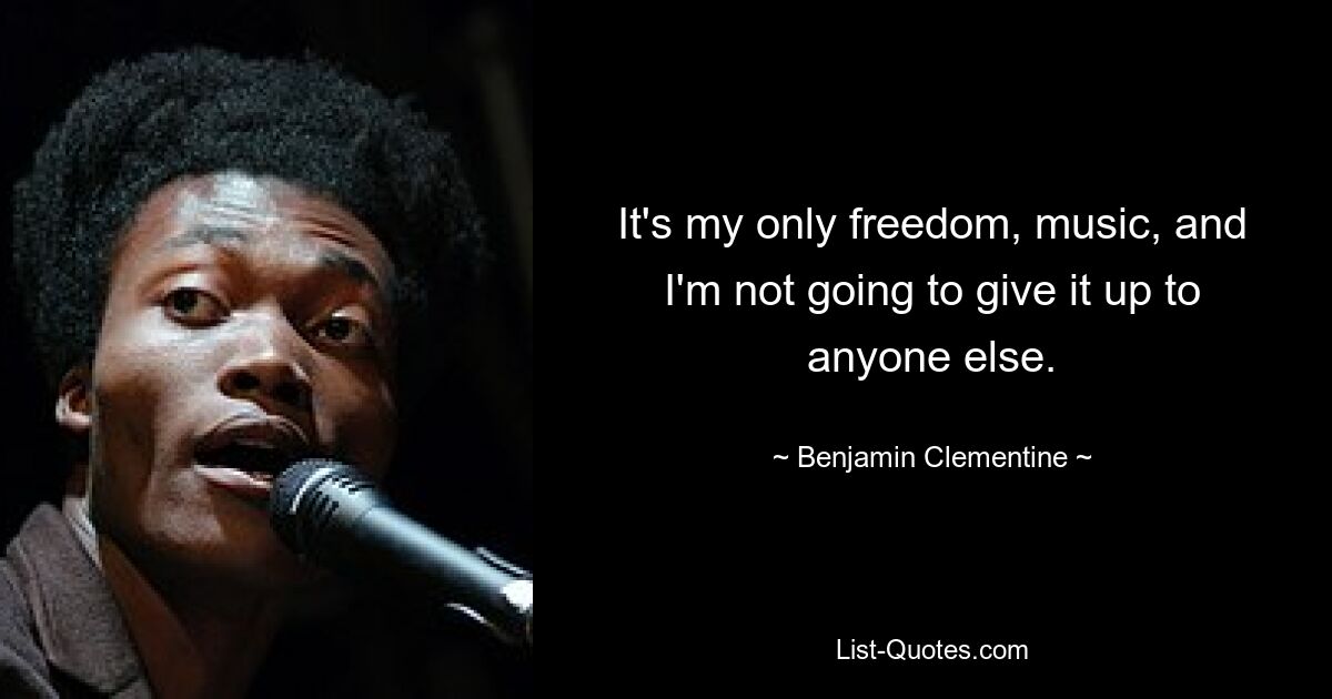 It's my only freedom, music, and I'm not going to give it up to anyone else. — © Benjamin Clementine