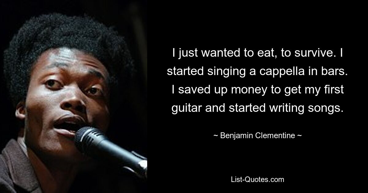 I just wanted to eat, to survive. I started singing a cappella in bars. I saved up money to get my first guitar and started writing songs. — © Benjamin Clementine