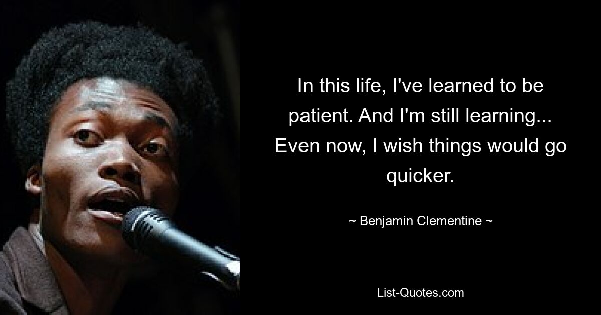 In this life, I've learned to be patient. And I'm still learning... Even now, I wish things would go quicker. — © Benjamin Clementine