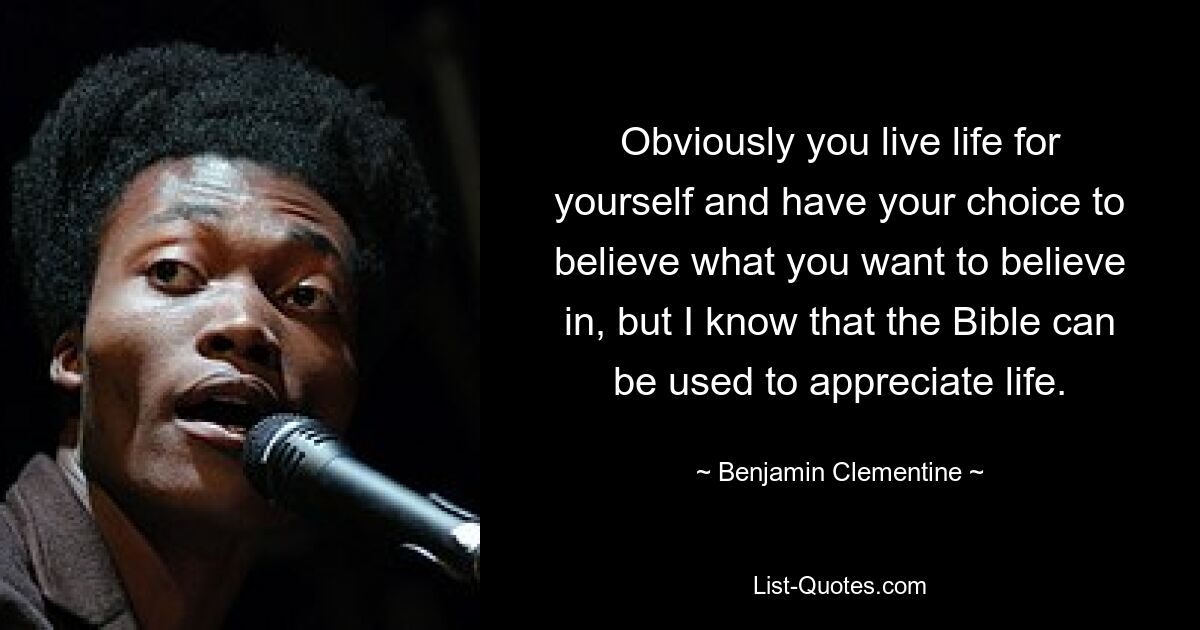 Obviously you live life for yourself and have your choice to believe what you want to believe in, but I know that the Bible can be used to appreciate life. — © Benjamin Clementine