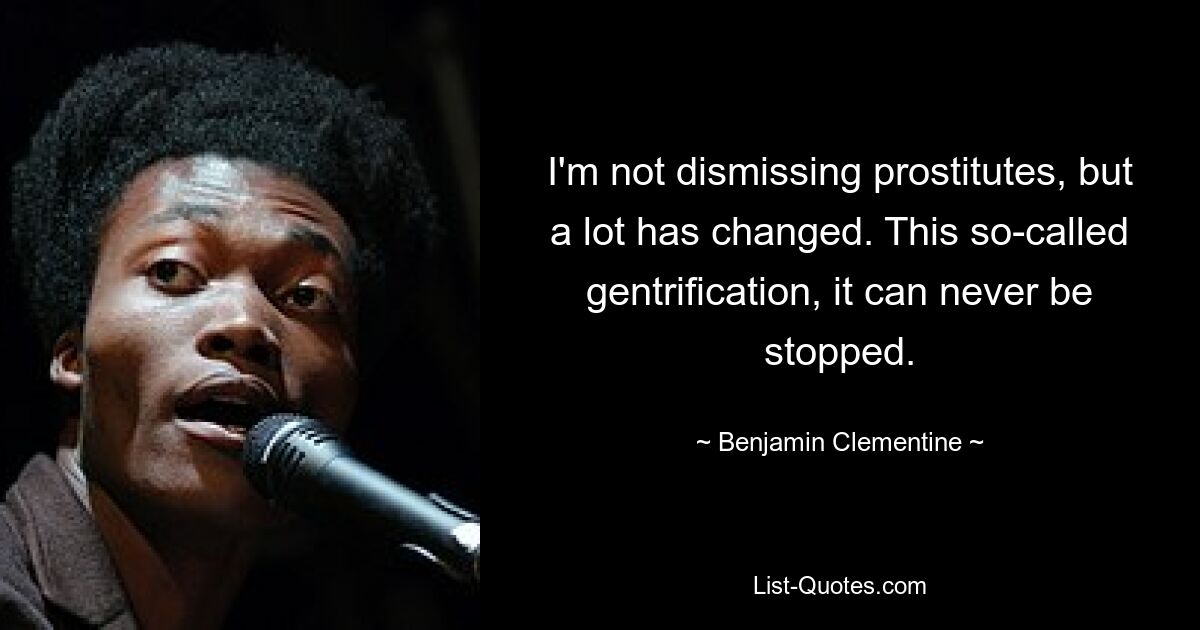 I'm not dismissing prostitutes, but a lot has changed. This so-called gentrification, it can never be stopped. — © Benjamin Clementine