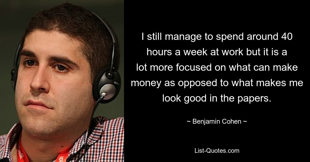 I still manage to spend around 40 hours a week at work but it is a lot more focused on what can make money as opposed to what makes me look good in the papers. — © Benjamin Cohen