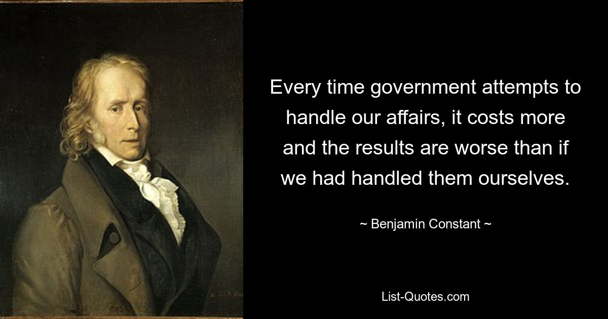 Every time government attempts to handle our affairs, it costs more and the results are worse than if we had handled them ourselves. — © Benjamin Constant