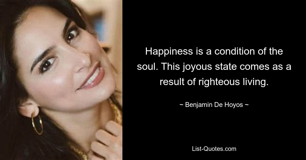 Happiness is a condition of the soul. This joyous state comes as a result of righteous living. — © Benjamin De Hoyos