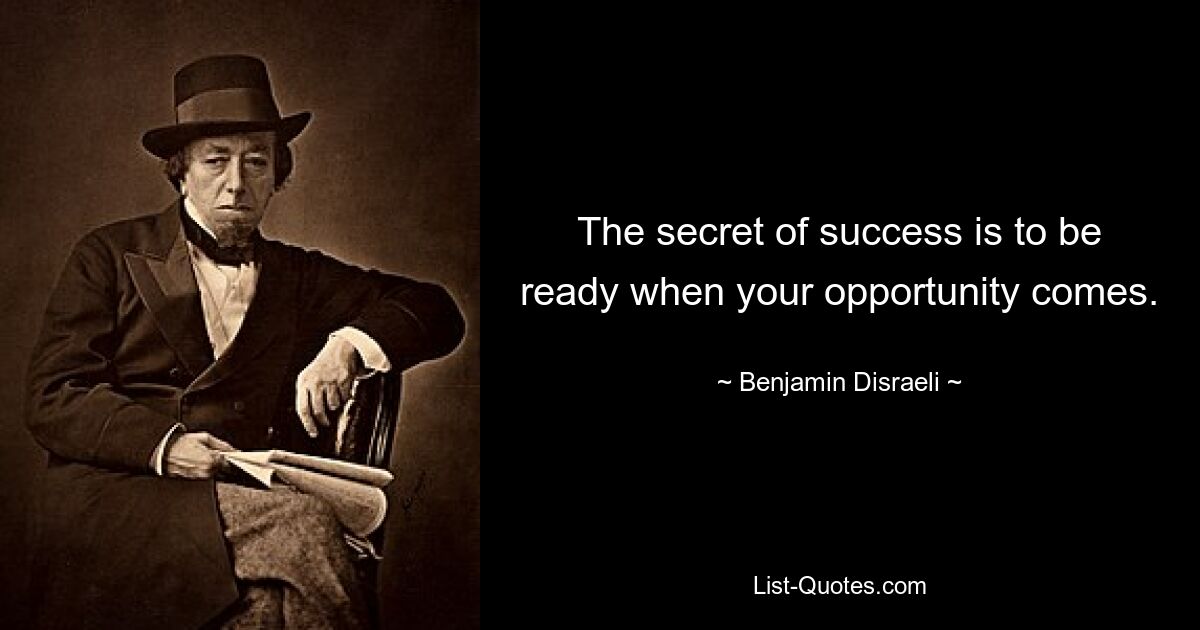 The secret of success is to be ready when your opportunity comes. — © Benjamin Disraeli