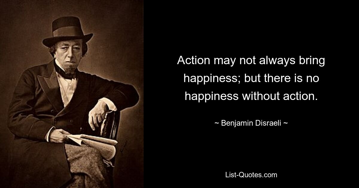 Action may not always bring happiness; but there is no happiness without action. — © Benjamin Disraeli