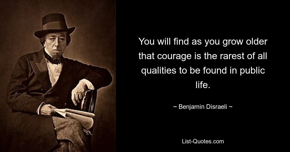 You will find as you grow older that courage is the rarest of all qualities to be found in public life. — © Benjamin Disraeli