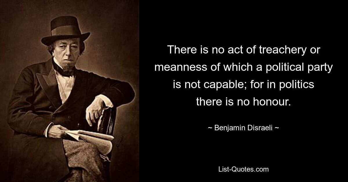 There is no act of treachery or meanness of which a political party is not capable; for in politics there is no honour. — © Benjamin Disraeli