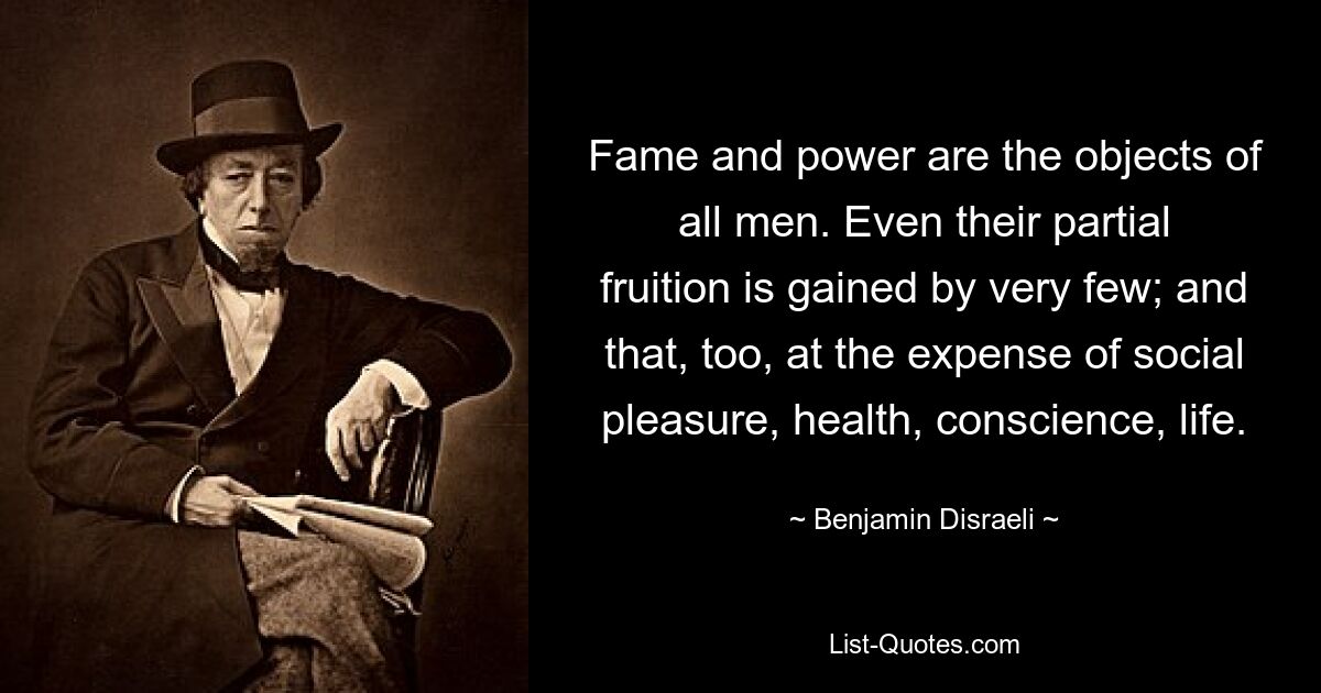 Fame and power are the objects of all men. Even their partial fruition is gained by very few; and that, too, at the expense of social pleasure, health, conscience, life. — © Benjamin Disraeli