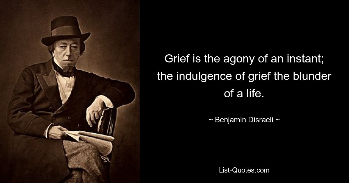 Grief is the agony of an instant; the indulgence of grief the blunder of a life. — © Benjamin Disraeli